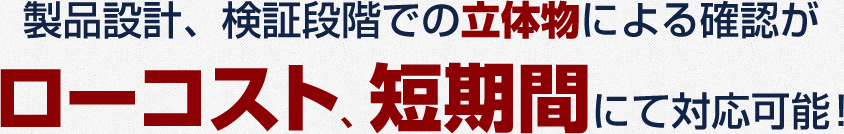 製品設計、検証段階での立体物による確認がローコスト、短期間にて対応可能!